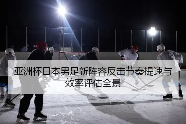 亚洲杯日本男足新阵容反击节奏提速与效率评估全景